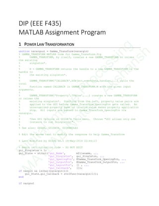 DIP (EEE F435)
MATLAB Assignment Program
1 POWER LAW TRANSFORMATION
unction varargout = Gamma_Transform(varargin)
% GAMMA_TRANSFORM MATLAB code for Gamma_Transform.fig
% GAMMA_TRANSFORM, by itself, creates a new GAMMA_TRANSFORM or raises
the existing
% singleton*.
%
% H = GAMMA_TRANSFORM returns the handle to a new GAMMA_TRANSFORM or the
handle to
% the existing singleton*.
%
% GAMMA_TRANSFORM('CALLBACK',hObject,eventData,handles,...) calls the
local
% function named CALLBACK in GAMMA_TRANSFORM.M with the given input
arguments.
%
% GAMMA_TRANSFORM('Property','Value',...) creates a new GAMMA_TRANSFORM
or raises the
% existing singleton*. Starting from the left, property value pairs are
% applied to the GUI before Gamma_Transform_OpeningFcn gets called. An
% unrecognized property name or invalid value makes property application
% stop. All inputs are passed to Gamma_Transform_OpeningFcn via
varargin.
%
% *See GUI Options on GUIDE's Tools menu. Choose "GUI allows only one
% instance to run (singleton)".
%
% See also: GUIDE, GUIDATA, GUIHANDLES
% Edit the above text to modify the response to help Gamma_Transform
% Last Modified by GUIDE v2.5 14-May-2014 22:44:13
% Begin initialization code - DO NOT EDIT
gui_Singleton = 1;
gui_State = struct('gui_Name', mfilename, ...
'gui_Singleton', gui_Singleton, ...
'gui_OpeningFcn', @Gamma_Transform_OpeningFcn, ...
'gui_OutputFcn', @Gamma_Transform_OutputFcn, ...
'gui_LayoutFcn', [] , ...
'gui_Callback', []);
if nargin && ischar(varargin{1})
gui_State.gui_Callback = str2func(varargin{1});
end
if nargout
D
igitalIm
age
Processing
M
ATLAB
N
otes
-Akshansh
 