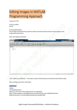 Editing Images in MATLAB
Programming Approach
Create an m file.
Use of an editor.
Ctrl+N
A new window opens.
This window is basically the area where all the commands will be written and all changes to the
image will be done here.
Now, start typing commands.
"CLC, CLOSE ALL, CLEAR ALL" - Are used to remove all the previous commands used and files made.
Now, starting to use main commands:
IMREAD
Syntax:
x=imread('filename')
Where x is the name of the image that we are uploading
Note: All the images (or anything) will be accessed from the main MATLAB Directory.
(Default directory is C:UsersAkshanshDocumentsMATLAB)
Digital Image Processing MATLAB Notes – Akshansh Chaudhary
D
igitalIm
age
Processing
M
ATLAB
N
otes
-Akshansh
 
