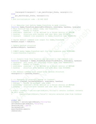 [varargout{1:nargout}] = gui_mainfcn(gui_State, varargin{:});
else
gui_mainfcn(gui_State, varargin{:});
end
% End initialization code - DO NOT EDIT
% --- Executes just before Gamma_Transform is made visible.
function Gamma_Transform_OpeningFcn(hObject, eventdata, handles, varargin)
% This function has no output args, see OutputFcn.
% hObject handle to figure
% eventdata reserved - to be defined in a future version of MATLAB
% handles structure with handles and user data (see GUIDATA)
% varargin command line arguments to Gamma_Transform (see VARARGIN)
% Choose default command line output for Gamma_Transform
handles.output = hObject;
% Update handles structure
guidata(hObject, handles);
% UIWAIT makes Gamma_Transform wait for user response (see UIRESUME)
% uiwait(handles.figure1);
% --- Outputs from this function are returned to the command line.
function varargout = Gamma_Transform_OutputFcn(hObject, eventdata, handles)
% varargout cell array for returning output args (see VARARGOUT);
% hObject handle to figure
% eventdata reserved - to be defined in a future version of MATLAB
% handles structure with handles and user data (see GUIDATA)
% Get default command line output from handles structure
varargout{1} = handles.output;
% --- Executes on selection change in listbox1.
function listbox1_Callback(hObject, eventdata, handles)
% hObject handle to listbox1 (see GCBO)
% eventdata reserved - to be defined in a future version of MATLAB
% handles structure with handles and user data (see GUIDATA)
% Hints: contents = cellstr(get(hObject,'String')) returns listbox1 contents
as cell array
% contents{get(hObject,'Value')} returns selected item from listbox1
global im;
contents = cellstr(get(hObject,'String'));
im=contents{get(hObject,'Value')};
im=strcat(im,'.jpg');
im=imread(im);
axes(handles.axes1);
imshow(im);
D
igitalIm
age
Processing
M
ATLAB
N
otes
-Akshansh
 