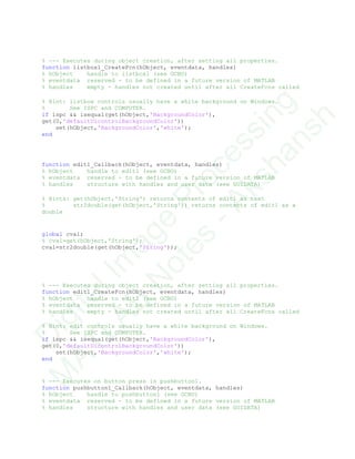 % --- Executes during object creation, after setting all properties.
function listbox1_CreateFcn(hObject, eventdata, handles)
% hObject handle to listbox1 (see GCBO)
% eventdata reserved - to be defined in a future version of MATLAB
% handles empty - handles not created until after all CreateFcns called
% Hint: listbox controls usually have a white background on Windows.
% See ISPC and COMPUTER.
if ispc && isequal(get(hObject,'BackgroundColor'),
get(0,'defaultUicontrolBackgroundColor'))
set(hObject,'BackgroundColor','white');
end
function edit1_Callback(hObject, eventdata, handles)
% hObject handle to edit1 (see GCBO)
% eventdata reserved - to be defined in a future version of MATLAB
% handles structure with handles and user data (see GUIDATA)
% Hints: get(hObject,'String') returns contents of edit1 as text
% str2double(get(hObject,'String')) returns contents of edit1 as a
double
global cval;
% cval=get(hObject,'String');
cval=str2double(get(hObject,'String'));
% --- Executes during object creation, after setting all properties.
function edit1_CreateFcn(hObject, eventdata, handles)
% hObject handle to edit1 (see GCBO)
% eventdata reserved - to be defined in a future version of MATLAB
% handles empty - handles not created until after all CreateFcns called
% Hint: edit controls usually have a white background on Windows.
% See ISPC and COMPUTER.
if ispc && isequal(get(hObject,'BackgroundColor'),
get(0,'defaultUicontrolBackgroundColor'))
set(hObject,'BackgroundColor','white');
end
% --- Executes on button press in pushbutton1.
function pushbutton1_Callback(hObject, eventdata, handles)
% hObject handle to pushbutton1 (see GCBO)
% eventdata reserved - to be defined in a future version of MATLAB
% handles structure with handles and user data (see GUIDATA)
D
igitalIm
age
Processing
M
ATLAB
N
otes
-Akshansh
 