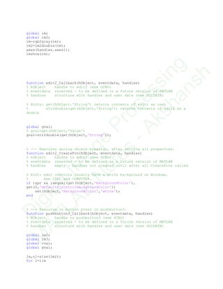 global im;
global im2;
im=rgb2gray(im);
im2=im2double(im);
axes(handles.axes1);
imshow(im);
function edit2_Callback(hObject, eventdata, handles)
% hObject handle to edit2 (see GCBO)
% eventdata reserved - to be defined in a future version of MATLAB
% handles structure with handles and user data (see GUIDATA)
% Hints: get(hObject,'String') returns contents of edit2 as text
% str2double(get(hObject,'String')) returns contents of edit2 as a
double
global gval;
% gval=get(hObject,'Value')
gval=str2double(get(hObject,'String'));
% --- Executes during object creation, after setting all properties.
function edit2_CreateFcn(hObject, eventdata, handles)
% hObject handle to edit2 (see GCBO)
% eventdata reserved - to be defined in a future version of MATLAB
% handles empty - handles not created until after all CreateFcns called
% Hint: edit controls usually have a white background on Windows.
% See ISPC and COMPUTER.
if ispc && isequal(get(hObject,'BackgroundColor'),
get(0,'defaultUicontrolBackgroundColor'))
set(hObject,'BackgroundColor','white');
end
% --- Executes on button press in pushbutton3.
function pushbutton3_Callback(hObject, eventdata, handles)
% hObject handle to pushbutton3 (see GCBO)
% eventdata reserved - to be defined in a future version of MATLAB
% handles structure with handles and user data (see GUIDATA)
global im2;
global im3;
global cval;
global gval;
[m,n]=size(im2);
for i=1:m
D
igitalIm
age
Processing
M
ATLAB
N
otes
-Akshansh
 