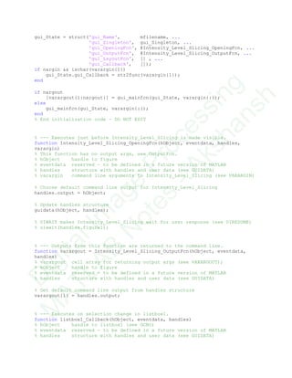 gui_State = struct('gui_Name', mfilename, ...
'gui_Singleton', gui_Singleton, ...
'gui_OpeningFcn', @Intensity_Level_Slicing_OpeningFcn, ...
'gui_OutputFcn', @Intensity_Level_Slicing_OutputFcn, ...
'gui_LayoutFcn', [] , ...
'gui_Callback', []);
if nargin && ischar(varargin{1})
gui_State.gui_Callback = str2func(varargin{1});
end
if nargout
[varargout{1:nargout}] = gui_mainfcn(gui_State, varargin{:});
else
gui_mainfcn(gui_State, varargin{:});
end
% End initialization code - DO NOT EDIT
% --- Executes just before Intensity_Level_Slicing is made visible.
function Intensity_Level_Slicing_OpeningFcn(hObject, eventdata, handles,
varargin)
% This function has no output args, see OutputFcn.
% hObject handle to figure
% eventdata reserved - to be defined in a future version of MATLAB
% handles structure with handles and user data (see GUIDATA)
% varargin command line arguments to Intensity_Level_Slicing (see VARARGIN)
% Choose default command line output for Intensity_Level_Slicing
handles.output = hObject;
% Update handles structure
guidata(hObject, handles);
% UIWAIT makes Intensity_Level_Slicing wait for user response (see UIRESUME)
% uiwait(handles.figure1);
% --- Outputs from this function are returned to the command line.
function varargout = Intensity_Level_Slicing_OutputFcn(hObject, eventdata,
handles)
% varargout cell array for returning output args (see VARARGOUT);
% hObject handle to figure
% eventdata reserved - to be defined in a future version of MATLAB
% handles structure with handles and user data (see GUIDATA)
% Get default command line output from handles structure
varargout{1} = handles.output;
% --- Executes on selection change in listbox1.
function listbox1_Callback(hObject, eventdata, handles)
% hObject handle to listbox1 (see GCBO)
% eventdata reserved - to be defined in a future version of MATLAB
% handles structure with handles and user data (see GUIDATA)
D
igitalIm
age
Processing
M
ATLAB
N
otes
-Akshansh
 