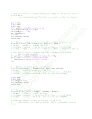 % Hints: contents = cellstr(get(hObject,'String')) returns listbox1 contents
as cell array
% contents{get(hObject,'Value')} returns selected item from listbox1
global im1;
global im2;
global con;
con = cellstr(get(hObject,'String'));
im1=con{get(hObject,'Value')};
im1=strcat(im1, '.jpg');
im1=imread(im1);
im2=im1;
axes(handles.axes1);
imshow(im1);
% --- Executes during object creation, after setting all properties.
function listbox1_CreateFcn(hObject, eventdata, handles)
% hObject handle to listbox1 (see GCBO)
% eventdata reserved - to be defined in a future version of MATLAB
% handles empty - handles not created until after all CreateFcns called
% Hint: listbox controls usually have a white background on Windows.
% See ISPC and COMPUTER.
if ispc && isequal(get(hObject,'BackgroundColor'),
get(0,'defaultUicontrolBackgroundColor'))
set(hObject,'BackgroundColor','white');
end
% --- Executes on button press in pushbutton1.
function pushbutton1_Callback(hObject, eventdata, handles)
% hObject handle to pushbutton1 (see GCBO)
% eventdata reserved - to be defined in a future version of MATLAB
% handles structure with handles and user data (see GUIDATA)
global im1;
global im2;
im2=rgb2gray(im1);
axes(handles.axes1);
imshow(im2);
% --- Executes on slider movement.
function slider1_Callback(hObject, eventdata, handles)
% hObject handle to slider1 (see GCBO)
% eventdata reserved - to be defined in a future version of MATLAB
% handles structure with handles and user data (see GUIDATA)
% Hints: get(hObject,'Value') returns position of slider
% get(hObject,'Min') and get(hObject,'Max') to determine range of
slider
D
igitalIm
age
Processing
M
ATLAB
N
otes
-Akshansh
 