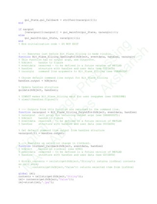 gui_State.gui_Callback = str2func(varargin{1});
end
if nargout
[varargout{1:nargout}] = gui_mainfcn(gui_State, varargin{:});
else
gui_mainfcn(gui_State, varargin{:});
end
% End initialization code - DO NOT EDIT
% --- Executes just before Bit_Plane_Slicing is made visible.
function Bit_Plane_Slicing_OpeningFcn(hObject, eventdata, handles, varargin)
% This function has no output args, see OutputFcn.
% hObject handle to figure
% eventdata reserved - to be defined in a future version of MATLAB
% handles structure with handles and user data (see GUIDATA)
% varargin command line arguments to Bit_Plane_Slicing (see VARARGIN)
% Choose default command line output for Bit_Plane_Slicing
handles.output = hObject;
% Update handles structure
guidata(hObject, handles);
% UIWAIT makes Bit_Plane_Slicing wait for user response (see UIRESUME)
% uiwait(handles.figure1);
% --- Outputs from this function are returned to the command line.
function varargout = Bit_Plane_Slicing_OutputFcn(hObject, eventdata, handles)
% varargout cell array for returning output args (see VARARGOUT);
% hObject handle to figure
% eventdata reserved - to be defined in a future version of MATLAB
% handles structure with handles and user data (see GUIDATA)
% Get default command line output from handles structure
varargout{1} = handles.output;
% --- Executes on selection change in listbox1.
function listbox1_Callback(hObject, eventdata, handles)
% hObject handle to listbox1 (see GCBO)
% eventdata reserved - to be defined in a future version of MATLAB
% handles structure with handles and user data (see GUIDATA)
% Hints: contents = cellstr(get(hObject,'String')) returns listbox1 contents
as cell array
% contents{get(hObject,'Value')} returns selected item from listbox1
global im1;
contents = cellstr(get(hObject,'String'));
im1= contents{get(hObject,'Value')};
im1=strcat(im1,'.jpg');
D
igitalIm
age
Processing
M
ATLAB
N
otes
-Akshansh
 