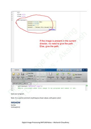 Save your program.
Note: % is used to comment anything (as shown above, with green color)
IMSHOW
Syntax:
imshow(im1)
Digital Image Processing MATLAB Notes – Akshansh Chaudhary
D
igitalIm
age
Processing
M
ATLAB
N
otes
-Akshansh
 