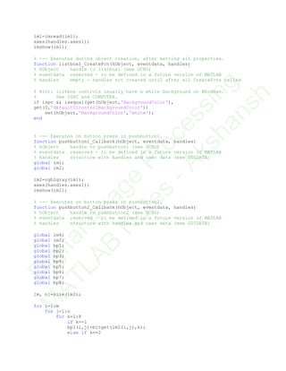 im1=imread(im1);
axes(handles.axes1);
imshow(im1);
% --- Executes during object creation, after setting all properties.
function listbox1_CreateFcn(hObject, eventdata, handles)
% hObject handle to listbox1 (see GCBO)
% eventdata reserved - to be defined in a future version of MATLAB
% handles empty - handles not created until after all CreateFcns called
% Hint: listbox controls usually have a white background on Windows.
% See ISPC and COMPUTER.
if ispc && isequal(get(hObject,'BackgroundColor'),
get(0,'defaultUicontrolBackgroundColor'))
set(hObject,'BackgroundColor','white');
end
% --- Executes on button press in pushbutton1.
function pushbutton1_Callback(hObject, eventdata, handles)
% hObject handle to pushbutton1 (see GCBO)
% eventdata reserved - to be defined in a future version of MATLAB
% handles structure with handles and user data (see GUIDATA)
global im1;
global im2;
im2=rgb2gray(im1);
axes(handles.axes1);
imshow(im2);
% --- Executes on button press in pushbutton2.
function pushbutton2_Callback(hObject, eventdata, handles)
% hObject handle to pushbutton2 (see GCBO)
% eventdata reserved - to be defined in a future version of MATLAB
% handles structure with handles and user data (see GUIDATA)
global im4;
global im2;
global bp1;
global bp2;
global bp3;
global bp4;
global bp5;
global bp6;
global bp7;
global bp8;
[m, n]=size(im2);
for i=1:m
for j=1:n
for k=1:8
if k==1
bp1(i,j)=bitget(im2(i,j),k);
else if k==2
D
igitalIm
age
Processing
M
ATLAB
N
otes
-Akshansh
 
