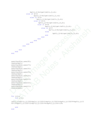 bp2(i,j)=bitget(im2(i,j),k);
else if k==3
bp3(i,j)=bitget(im2(i,j),k);
else if k==4
bp4(i,j)=bitget(im2(i,j),k);
else if k==5
bp5(i,j)=bitget(im2(i,j),k);
else if k==6
bp6(i,j)=bitget(im2(i,j),k);
else if k==7
bp7(i,j)=bitget(im2(i,j),k);
else
bp8(i,j)=bitget(im2(i,j),k);
end
end
end
end
end
end
end
end
end
end
axes(handles.axes18);
imshow(bp1);
axes(handles.axes17);
imshow(bp2);
axes(handles.axes16);
imshow(bp3);
axes(handles.axes15);
imshow(bp4);
axes(handles.axes14);
imshow(bp5);
axes(handles.axes13);
imshow(bp6);
axes(handles.axes12);
imshow(bp7);
axes(handles.axes11);
imshow(bp8);
for i=1:m
for j=1:n
im4(i,j)=bp1(i,j)/200+bp2(i,j)/200*2+bp3(i,j)/200*4+bp4(i,j)/200*8+bp5(i,j)/2
00*16+bp6(i,j)/200*32+bp7(i,j)/200*64+bp8(i,j)/200*128;
end
end
D
igitalIm
age
Processing
M
ATLAB
N
otes
-Akshansh
 