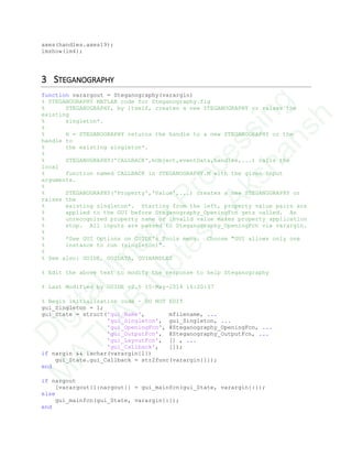 axes(handles.axes19);
imshow(im4);
3 STEGANOGRAPHY
function varargout = Steganography(varargin)
% STEGANOGRAPHY MATLAB code for Steganography.fig
% STEGANOGRAPHY, by itself, creates a new STEGANOGRAPHY or raises the
existing
% singleton*.
%
% H = STEGANOGRAPHY returns the handle to a new STEGANOGRAPHY or the
handle to
% the existing singleton*.
%
% STEGANOGRAPHY('CALLBACK',hObject,eventData,handles,...) calls the
local
% function named CALLBACK in STEGANOGRAPHY.M with the given input
arguments.
%
% STEGANOGRAPHY('Property','Value',...) creates a new STEGANOGRAPHY or
raises the
% existing singleton*. Starting from the left, property value pairs are
% applied to the GUI before Steganography_OpeningFcn gets called. An
% unrecognized property name or invalid value makes property application
% stop. All inputs are passed to Steganography_OpeningFcn via varargin.
%
% *See GUI Options on GUIDE's Tools menu. Choose "GUI allows only one
% instance to run (singleton)".
%
% See also: GUIDE, GUIDATA, GUIHANDLES
% Edit the above text to modify the response to help Steganography
% Last Modified by GUIDE v2.5 15-May-2014 16:20:37
% Begin initialization code - DO NOT EDIT
gui_Singleton = 1;
gui_State = struct('gui_Name', mfilename, ...
'gui_Singleton', gui_Singleton, ...
'gui_OpeningFcn', @Steganography_OpeningFcn, ...
'gui_OutputFcn', @Steganography_OutputFcn, ...
'gui_LayoutFcn', [] , ...
'gui_Callback', []);
if nargin && ischar(varargin{1})
gui_State.gui_Callback = str2func(varargin{1});
end
if nargout
[varargout{1:nargout}] = gui_mainfcn(gui_State, varargin{:});
else
gui_mainfcn(gui_State, varargin{:});
end
D
igitalIm
age
Processing
M
ATLAB
N
otes
-Akshansh
 