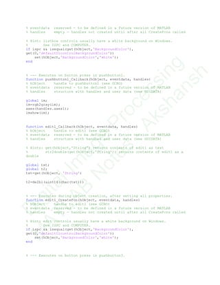% eventdata reserved - to be defined in a future version of MATLAB
% handles empty - handles not created until after all CreateFcns called
% Hint: listbox controls usually have a white background on Windows.
% See ISPC and COMPUTER.
if ispc && isequal(get(hObject,'BackgroundColor'),
get(0,'defaultUicontrolBackgroundColor'))
set(hObject,'BackgroundColor','white');
end
% --- Executes on button press in pushbutton1.
function pushbutton1_Callback(hObject, eventdata, handles)
% hObject handle to pushbutton1 (see GCBO)
% eventdata reserved - to be defined in a future version of MATLAB
% handles structure with handles and user data (see GUIDATA)
global im;
im=rgb2gray(im);
axes(handles.axes1);
imshow(im);
function edit1_Callback(hObject, eventdata, handles)
% hObject handle to edit1 (see GCBO)
% eventdata reserved - to be defined in a future version of MATLAB
% handles structure with handles and user data (see GUIDATA)
% Hints: get(hObject,'String') returns contents of edit1 as text
% str2double(get(hObject,'String')) returns contents of edit1 as a
double
global txt;
global t2;
txt=get(hObject, 'String')
t2=de2bi(uint16(char(txt)))
% --- Executes during object creation, after setting all properties.
function edit1_CreateFcn(hObject, eventdata, handles)
% hObject handle to edit1 (see GCBO)
% eventdata reserved - to be defined in a future version of MATLAB
% handles empty - handles not created until after all CreateFcns called
% Hint: edit controls usually have a white background on Windows.
% See ISPC and COMPUTER.
if ispc && isequal(get(hObject,'BackgroundColor'),
get(0,'defaultUicontrolBackgroundColor'))
set(hObject,'BackgroundColor','white');
end
% --- Executes on button press in pushbutton3.
D
igitalIm
age
Processing
M
ATLAB
N
otes
-Akshansh
 