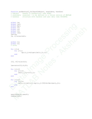 function pushbutton3_Callback(hObject, eventdata, handles)
% hObject handle to pushbutton3 (see GCBO)
% eventdata reserved - to be defined in a future version of MATLAB
% handles structure with handles and user data (see GUIDATA)
global im;
global im2;
global bp1;
global t5;
global t6;
global t2;
global imx;
im2=im;
[m, n]=size(im2);
global n1;
global n2;
% n2=0;
for i=1:m
for j=1:n
bp1(i,j)=bitget(im2(i,j),1);
end
end
[t5, t6]=size(t2);
imx=zeros(t5,t6,8);
for i=1:t5
for j=1:t6
imx(i,j,1)=t2(i,j);
end
end
for i=1:t5
for j=1:t6
im2(i,j)=im2(i,j)-bp1(i,j)/200+bi2de(imx(i,j));
end
end
axes(handles.axes4);
imshow(im2);
D
igitalIm
age
Processing
M
ATLAB
N
otes
-Akshansh
 