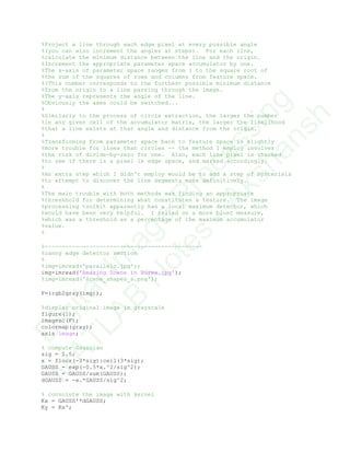 %Project a line through each edge pixel at every possible angle
%(you can also increment the angles at steps). For each line,
%calculate the minimum distance between the line and the origin.
%Increment the appropriate parameter space accumulator by one.
%The x-axis of parameter space ranges from 1 to the square root of
%the sum of the squares of rows and columns from feature space.
%(This number corresponds to the furthest possible minimum distance
%from the origin to a line passing through the image.
%The y-axis represents the angle of the line.
%Obviously the axes could be switched...
%
%Similarly to the process of circle extraction, the larger the number
%in any given cell of the accumulator matrix, the larger the likelihood
%that a line exists at that angle and distance from the origin.
%
%Transforming from parameter space back to feature space is slightly
%more trouble for lines than circles -- the method I employ involves
%the risk of divide-by-zero for one. Also, each line pixel is checked
%to see if there is a pixel in edge space, and marked accordingly.
%
%An extra step which I didn't employ would be to add a step of hysterisis
%to attempt to discover the line segments more definitively.
%
%The main trouble with both methods was finding an appropriate
%threshhold for determining what constitutes a feature. The image
%processing toolkit apparently has a local maximum detector, which
%would have been very helpful. I relied on a more blunt measure,
%which was a threshold as a percentage of the maximum accumulator
%value.
%
%----------------------------------------------
%canny edge detector section
%
%img=imread('parallelo.jpg');
img=imread('Amazing Scene in Burma.jpg');
%img=imread('scene_shapes_a.png');
F=(rgb2gray(img));
%display original image in grayscale
figure(1);
imagesc(F);
colormap(gray);
axis image;
% compute Gaussian
sig = 1.5;
x = floor(-3*sig):ceil(3*sig);
GAUSS = exp(-0.5*x.^2/sig^2);
GAUSS = GAUSS/sum(GAUSS);
dGAUSS = -x.*GAUSS/sig^2;
% convolute the image with kernel
Kx = GAUSS'*dGAUSS;
Ky = Kx';
D
igitalIm
age
Processing
M
ATLAB
N
otes
-Akshansh
 