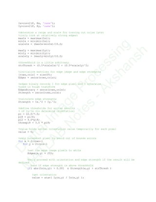 Ix=conv2(F, Kx, 'same');
Iy=conv2(F, Ky, 'same');
%determine a range and scale for tossing out noise later
%(only look at relatively strong edges)
maxIx = max(max(Ix));
minIx = min(min(Ix));
scaleIx = (maxIx-minIx)/10.0;
maxIy = max(max(Iy));
minIy = min(min(Iy));
scaleIy = (maxIy-minIy)/10.0;
%threshhold is a little arbitrary
strThresh = (0.5*scaleIx)^2 + (0.5*scaleIy)^2;
%initialize matrices for edge image and edge strengths
[rows,cols] = size(F);
Edges = zeros(rows,cols);
%edges binary records 1 for edge pixel and 0 otherwise
%used in hough transform
EdgesBinary = zeros(rows,cols);
Strength = zeros(rows,cols);
%calculate edge strengths
Strength = Ix.^2 + Iy.^2;
%define thresholds for arctan results
% of Iy/Ix (to determine orientation)
pi = 22.0/7.0;
pi8 = pi/8;
pi2 = 4.0*pi8;
threepi8 = 3.0 * pi8;
%value holds arctan orientation value temporarily for each pixel
value = 0;
%skip outermost pixel to avoid out of bounds errors
for x = 2:rows-1
for y = 2:cols-1
%set the edge image pixels to white
Edges(x,y) = 255;
%only proceed with orientation and edge strength if the result will be
defined
%and if edge strength is above threshhold
if( abs(Ix(x,y)) > 0.001 & Strength(x,y) > strThresh )
%get orientation
value = atan( Iy(x,y) / Ix(x,y) );
D
igitalIm
age
Processing
M
ATLAB
N
otes
-Akshansh
 