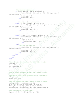 %horizontal orientation
if (value <= pi8 & value >= -1.0*pi8)
if Strength(x,y) > Strength(x,y-1) & Strength(x,y) >
Strength(x,y+1)
Edges(x,y) = 0;
EdgesBinary(x,y) = 1;
end
%negative slope orientation
elseif value < threepi8 & value > 0.0
if Strength(x,y) > Strength(x-1, y-1) & Strength(x,y) >
Strength(x+1, y+1)
Edges(x,y) = 0;
EdgesBinary(x,y) = 1;
end
%positive slope orientation
elseif value > -1.0*threepi8 & value < 0.0
if Strength(x,y) > Strength(x-1, y+1) & Strength(x,y) >
Strength(x+1, y-1)
Edges(x,y) = 0;
EdgesBinary(x,y) = 1;
end
else
%vertical orientation
if Strength(x,y) > Strength(x-1,y) & Strength(x,y) >
Strength(x+1,y)
Edges(x,y) = 0;
EdgesBinary(x,y) = 1;
end
end
end
end
end
%this figure will display the canny edge results
figure(2);
image(Edges);
colormap(gray);
axis image;
%-----------------------------------------------
%begin hough transform stage, starting with lines
%
%variables controlling granularity of line search
dist_step = 1;
angle_incr = 2;
%set up Accumulator matrix based on size of image
[rows, cols] = size(EdgesBinary);
p = 1 : dist_step : sqrt(rows^2 + cols^2);
theta_deg = 0 : angle_incr : 360-angle_incr;
Accumulator = zeros(length(p), length(theta_deg));
%get indices of all edge pixels
[y_ind x_ind] = find(EdgesBinary > 0);
D
igitalIm
age
Processing
M
ATLAB
N
otes
-Akshansh
 