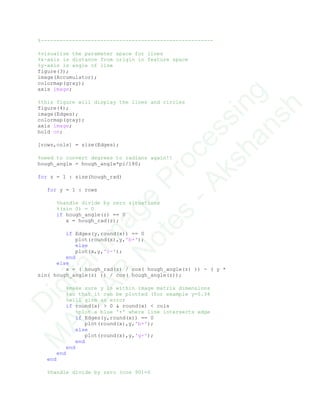 %-------------------------------------------------------
%visualize the parameter space for lines
%x-axis is distance from origin in feature space
%y-axis is angle of line
figure(3);
image(Accumulator);
colormap(gray);
axis image;
%this figure will display the lines and circles
figure(4);
image(Edges);
colormap(gray);
axis image;
hold on;
[rows,cols] = size(Edges);
%need to convert degrees to radians again!!
hough_angle = hough_angle*pi/180;
for z = 1 : size(hough_rad)
for y = 1 : rows
%handle divide by zero situations
%(sin 0) = 0
if hough_angle(z) == 0
x = hough_rad(z);
if Edges(y,round(x)) == 0
plot(round(x),y,'b+');
else
plot(x,y,'c-');
end
else
x = ( hough_rad(z) / cos( hough_angle(z) )) - ( y *
sin( hough_angle(z) )) / cos( hough_angle(z));
%make sure y is within image matrix dimensions
%so that it can be plotted (for example y=0.34
%will give an error
if round(x) > 0 & round(x) < cols
%plot a blue '+' where line intersects edge
if Edges(y,round(x)) == 0
plot(round(x),y,'b+');
else
plot(round(x),y,'g+');
end
end
end
end
%handle divide by zero (cos 90)=0
D
igitalIm
age
Processing
M
ATLAB
N
otes
-Akshansh
 