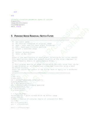 end
end
%finally visualize parameter space of circles
figure(5);
image(AccCircles);
colormap(gray);
axis image;
5 PERIODIC NOISE REMOVAL: NOTCH FILTER
%%%%%%%%%%%%%%%%%%%%%%%%%%%%%%%%%%%%%%%%%%%%%%%%%%%%%%%%%%%%%%%
%% im: input image
%% FT: Fourier transform of original image
%% mask : mask used for band reject filtering
%% FT2 : Band pass filtered spectrum
%% output : Denoised image
%%
%% Author: Krishna Kumar
%% Date: 25 Mar 2014
%%
%%One of the applications of band reject filtering is for noise removal
%%in applications where the general location of the noise component in
%%the frequency domain is approximately known.
%%
%% This program denoise an image corrupted by periodic noise that can be
%% approximated as two-dimensional sinusoidal functions using a band
%% reject filters.
%%You can adjust the radius of the filter mask to apply for a different
%%image.
%%%%%%%%%%%%%%%%%%%%%%%%%%%%%%%%%%%%%%%%%%%%%%%%%%%%%%%%%%%%%%%
clc;
clear all;
close all;
im = imread('imagename.extension');
figure,imshow(im);
FT = fft2(double(im));
FT1 = fftshift(FT);%finding spectrum
imtool(abs(FT1),[]);
m = size(im,1);
n = size(im,2);
t = 0:pi/20:2*pi;
xc=(m+150)/2; % point around which we filter image
yc=(n-150)/2;
r=200; %Radium of circular region of interest(for BRF)
r1 = 40;
xcc = r*cos(t)+xc;
ycc = r*sin(t)+yc;
xcc1 = r1*cos(t)+xc;
D
igitalIm
age
Processing
M
ATLAB
N
otes
-Akshansh
 