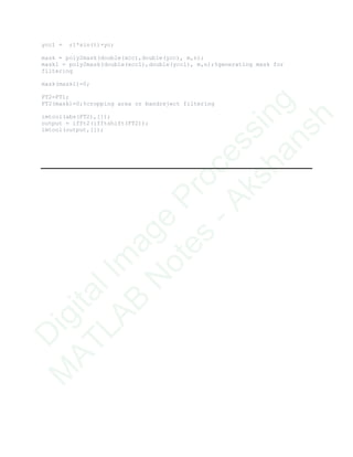 ycc1 = r1*sin(t)+yc;
mask = poly2mask(double(xcc),double(ycc), m,n);
mask1 = poly2mask(double(xcc1),double(ycc1), m,n);%generating mask for
filtering
mask(mask1)=0;
FT2=FT1;
FT2(mask)=0;%cropping area or bandreject filtering
imtool(abs(FT2),[]);
output = ifft2(ifftshift(FT2));
imtool(output,[]);
D
igitalIm
age
Processing
M
ATLAB
N
otes
-Akshansh
 