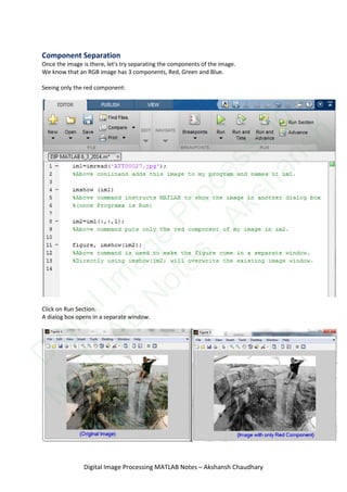 Component Separation
Once the image is there, let's try separating the components of the image.
We know that an RGB image has 3 components, Red, Green and Blue.
Seeing only the red component:
Click on Run Section.
A dialog box opens in a separate window.
Digital Image Processing MATLAB Notes – Akshansh Chaudhary
D
igitalIm
age
Processing
M
ATLAB
N
otes
-Akshansh
 