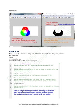 Observation:
RGB2GRAY
Now, if we want to convert our image from RBG format (colored) to Gray (Grayscale), we can use
this command.
Syntax:
im3=rgb2gray(im1);
This indicates that I want to see im1 in grayscale.
Digital Image Processing MATLAB Notes – Akshansh Chaudhary
D
igitalIm
age
Processing
M
ATLAB
N
otes
-Akshansh
 