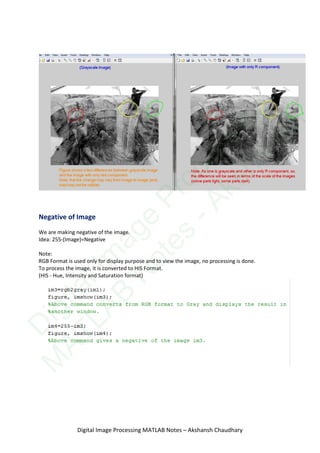 Negative of Image
We are making negative of the image.
Idea: 255-(Image)=Negative
Note:
RGB Format is used only for display purpose and to view the image, no processing is done.
To process the image, it is converted to HIS Format.
(HIS - Hue, Intensity and Saturation format)
Digital Image Processing MATLAB Notes – Akshansh Chaudhary
D
igitalIm
age
Processing
M
ATLAB
N
otes
-Akshansh
 