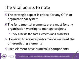 The vital points to note
The strategic aspect is critical for any OPM or
organizational system
The fundamental elements are a must for any
organization wanting to manage projects
• They provide the core elements and processes
However, to elevate performance we need the
differentiating elements
Each element have numerous components
Organizational Project Management | PMO Challenges and Opportunities 31
 