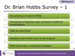 No consensus on value of PMO
Perceptions of high/low value are based on different
characteristics
PMO are short-lived
Mandate covers either most, or few projects
PMO houses few, or all project managers
Dr. Brian Hobbs Survey – 1
Organizational Project Management | PMO Challenges and Opportunities 6
PMI Research
 