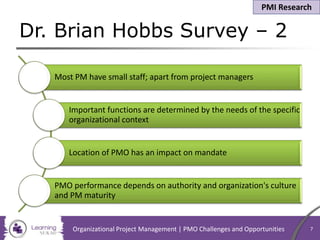 Dr. Brian Hobbs Survey – 2
Organizational Project Management | PMO Challenges and Opportunities 7
Most PM have small staff; apart from project managers
Important functions are determined by the needs of the specific
organizational context
Location of PMO has an impact on mandate
PMO performance depends on authority and organization's culture
and PM maturity
PMI Research
 