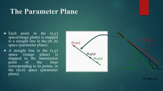 The Parameter Plane
 Each point in the (x,y)
space(image plane) is mapped
to a straight line in the (m ,b)
space (paramet...
