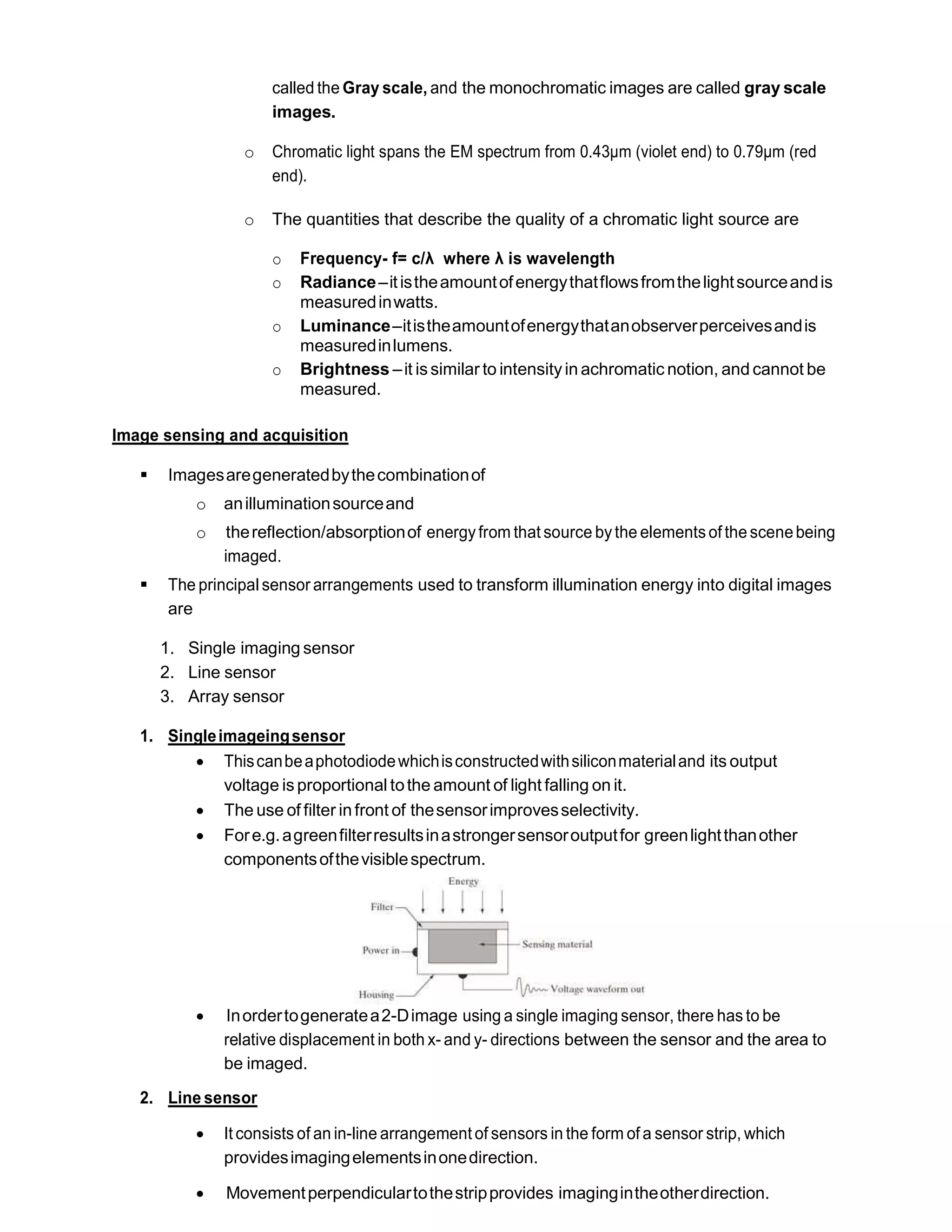 called the Gray scale, and the monochromatic images are called gray scale
images.
o Chromatic light spans the EM spectrum from 0.43μm (violet end) to 0.79μm (red
end).
o The quantities that describe the quality of a chromatic light source are
o Frequency- f= c/λ where λ is wavelength
o Radiance–itistheamountofenergythatflowsfromthelightsourceandis
measuredinwatts.
o Luminance–itistheamountofenergythatanobserverperceivesandis
measuredinlumens.
o Brightness –it issimilar to intensityin achromatic notion, and cannot be
measured.
Image sensing and acquisition
 Imagesaregeneratedbythecombinationof
o anilluminationsourceand
o thereflection/absorptionof energyfrom that source bythe elementsof the scenebeing
imaged.
 The principal sensor arrangements used to transform illumination energy into digital images
are
1. Single imaging sensor
2. Line sensor
3. Array sensor
1. Singleimageingsensor
 Thiscanbeaphotodiodewhichisconstructedwithsiliconmaterialand its output
voltage isproportional tothe amount of light falling on it.
 The use of filter infront of thesensorimprovesselectivity.
 Fore.g.agreenfilterresultsinastrongersensoroutputfor greenlightthanother
componentsofthevisiblespectrum.
 Inordertogeneratea2-Dimage using a single imaging sensor, there has to be
relative displacement in both x- and y- directions between the sensor and the area to
be imaged.
2. Line sensor
 It consists of an in-line arrangement of sensors in the form of a sensor strip, which
providesimagingelementsinonedirection.
 Movementperpendiculartothestripprovides imagingintheotherdirection.
 