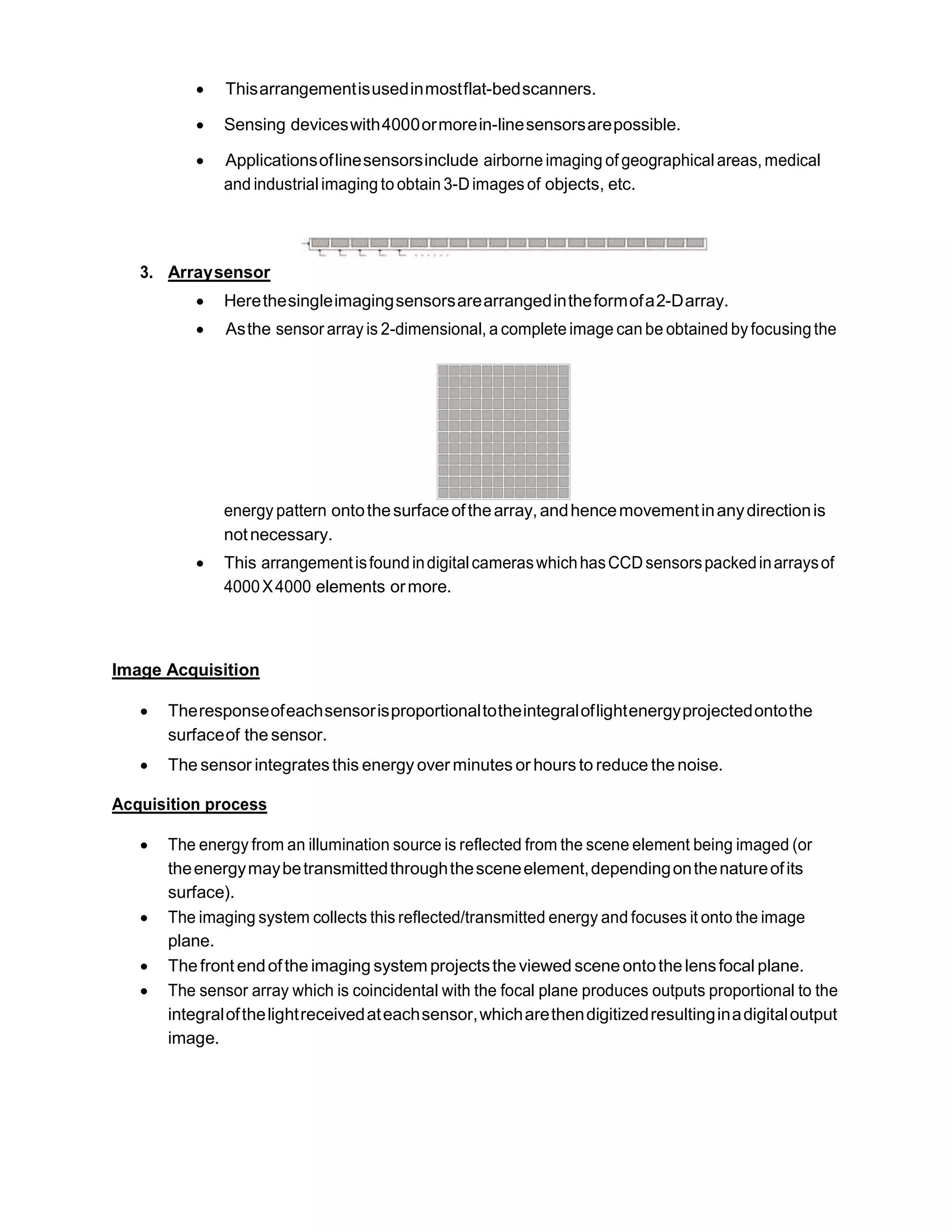  Thisarrangementisusedinmostflat-bedscanners.
 Sensing deviceswith4000ormorein-linesensorsarepossible.
 Applicationsoflinesensorsinclude airborne imaging of geographicalareas, medical
and industrialimaging to obtain 3-Dimagesof objects, etc.
3. Arraysensor
 Herethesingleimagingsensorsarearrangedintheformofa2-Darray.
 Asthe sensor array is 2-dimensional, a complete image can be obtained byfocusingthe
energy pattern ontothesurfaceofthearray, andhencemovementinanydirectionis
notnecessary.
 This arrangementisfoundindigitalcameraswhichhasCCDsensorspackedinarraysof
4000X4000 elements ormore.
Image Acquisition
 Theresponseofeachsensorisproportionaltotheintegraloflightenergyprojectedontothe
surfaceof the sensor.
 The sensor integrates this energy over minutes or hoursto reduce the noise.
Acquisition process
 The energy from an illumination source is reflected from the scene element being imaged (or
theenergymaybetransmittedthroughthesceneelement,dependingonthenatureofits
surface).
 The imaging system collects this reflected/transmitted energy and focuses it onto the image
plane.
 Thefront endofthe imaging system projectsthe viewed scene ontothe lensfocal plane.
 The sensor array which is coincidental with the focal plane produces outputs proportional to the
integralofthelightreceivedateachsensor,whicharethendigitizedresultinginadigitaloutput
image.
 