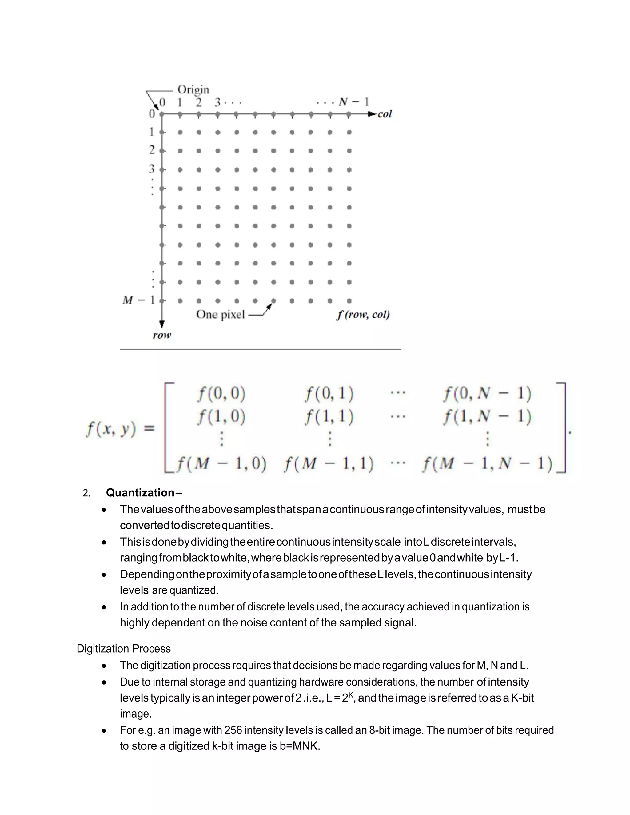 2. Quantization–
 Thevaluesoftheabovesamplesthatspanacontinuousrangeofintensityvalues, mustbe
convertedtodiscretequantities.
 Thisisdonebydividingtheentirecontinuousintensityscale intoLdiscreteintervals,
rangingfromblacktowhite,whereblackisrepresentedbyavalue0andwhite byL-1.
 DependingontheproximityofasampletooneoftheseLlevels,thecontinuousintensity
levels are quantized.
 In addition to the number of discrete levels used, the accuracy achieved in quantization is
highly dependent on the noise content of the sampled signal.
Digitization Process
 The digitization processrequires that decisions be made regarding values for M, N and L.
 Due to internal storage and quantizing hardware considerations, the number ofintensity
levelstypicallyisanintegerpowerof2.i.e.,L=2K
, andtheimageisreferredtoasaK-bit
image.
 For e.g. an image with 256 intensity levels is called an 8-bit image. The number of bits required
to store a digitized k-bit image is b=MNK.
 
