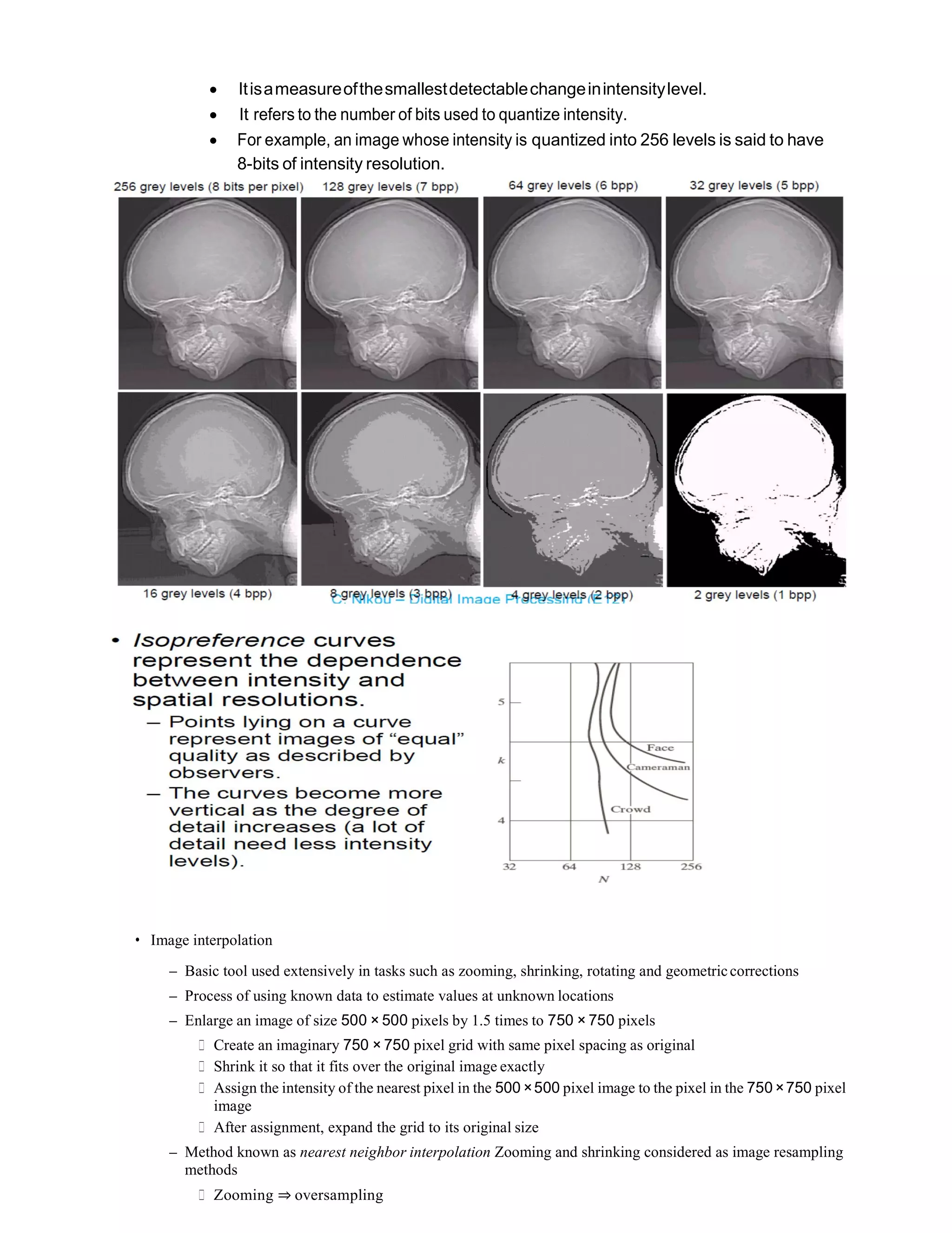  Itisameasureofthesmallestdetectablechangeinintensitylevel.
 It refers to the number of bits used to quantize intensity.
 For example, an image whose intensity is quantized into 256 levels is said to have
8-bits of intensity resolution.
• Image interpolation
– Basic tool used extensively in tasks such as zooming, shrinking, rotating and geometriccorrections
– Process of using known data to estimate values at unknown locations
– Enlarge an image of size 500 × 500 pixels by 1.5 times to 750 × 750 pixels
∗ Create an imaginary 750 × 750 pixel grid with same pixel spacing as original
∗ Shrink it so that it fits over the original image exactly
∗ Assign the intensity of the nearest pixel in the 500 ×500 pixel image to the pixel in the 750 ×750 pixel
image
∗ After assignment, expand the grid to its original size
– Method known as nearest neighbor interpolation Zooming and shrinking considered as image resampling
methods
∗ Zooming ⇒ oversampling
 