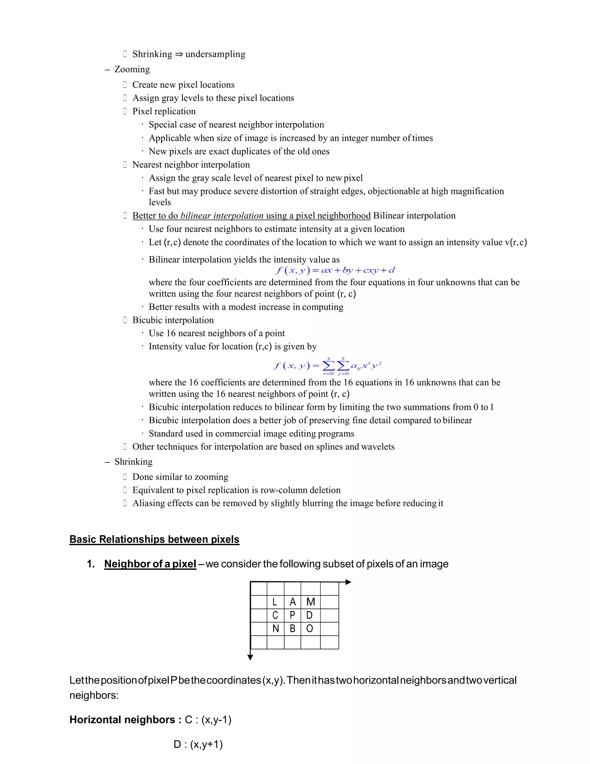 ∗ Shrinking ⇒ undersampling
– Zooming
∗ Create new pixel locations
∗ Assign gray levels to these pixel locations
∗ Pixel replication
· Special case of nearest neighbor interpolation
· Applicable when size of image is increased by an integer number of times
· New pixels are exact duplicates of the old ones
∗ Nearest neighbor interpolation
· Assign the gray scale level of nearest pixel to new pixel
· Fast but may produce severe distortion of straight edges, objectionable at high magnification
levels
∗ Better to do bilinear interpolation using a pixel neighborhood Bilinear interpolation
· Use four nearest neighbors to estimate intensity at a given location
· Let (r,c) denote the coordinates of the location to which we want to assign an intensity value v(r,c)
· Bilinear interpolation yields the intensity value as
where the four coefficients are determined from the four equations in four unknowns that can be
written using the four nearest neighbors of point (r, c)
· Better results with a modest increase in computing
∗ Bicubic interpolation
· Use 16 nearest neighbors of a point
· Intensity value for location (r,c) is given by
where the 16 coefficients are determined from the 16 equations in 16 unknowns that can be
written using the 16 nearest neighbors of point (r, c)
· Bicubic interpolation reduces to bilinear form by limiting the two summations from 0 to1
· Bicubic interpolation does a better job of preserving fine detail compared to bilinear
· Standard used in commercial image editing programs
∗ Other techniques for interpolation are based on splines and wavelets
– Shrinking
∗ Done similar to zooming
∗ Equivalent to pixel replication is row-column deletion
∗ Aliasing effects can be removed by slightly blurring the image before reducingit
Basic Relationships between pixels
1. Neighbor of a pixel –we consider the following subset of pixels of an image
L A M
C P D
N B O
LetthepositionofpixelPbethecoordinates(x,y).Thenithastwohorizontalneighborsandtwovertical
neighbors:
Horizontal neighbors : C : (x,y-1)
D : (x,y+1)
 