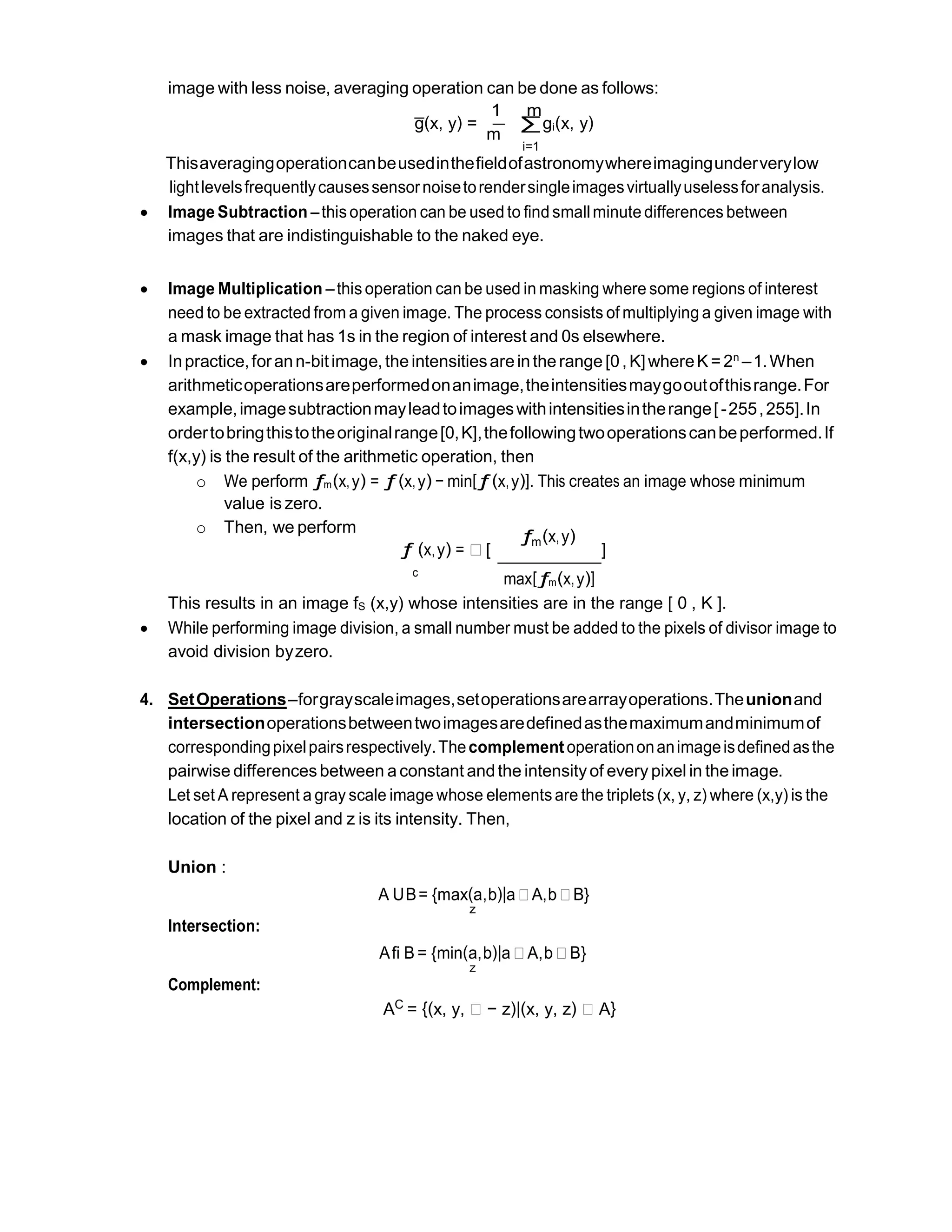 image with less noise, averaging operation can be done as follows:
1 m
g̅ (x, y) =
m
∑gi(x, y)
i=1
Thisaveragingoperationcanbeusedinthefieldofastronomywhereimagingunderverylow
lightlevelsfrequentlycausessensornoisetorendersingleimagesvirtuallyuselessforanalysis.
 Image Subtraction –thisoperation can be used to find smallminute differences between
images that are indistinguishable to the naked eye.
 Image Multiplication –this operation can be used in masking where some regions of interest
need to be extracted from a given image. The process consists of multiplying a given image with
a mask image that has 1s in the region of interest and 0s elsewhere.
 Inpractice,forann-bitimage, the intensitiesareinthe range [0, K]whereK = 2n
–1.When
arithmeticoperationsareperformedonanimage,theintensitiesmaygooutofthisrange.For
example,imagesubtractionmayleadtoimageswithintensitiesintherange[-255,255].In
ordertobringthistotheoriginalrange[0,K],thefollowingtwooperationscanbeperformed.If
f(x,y) is the result of the arithmetic operation, then
o We perform ƒm(x,y) = ƒ(x,y) − min[ƒ(x,y)]. This creates an image whose minimum
value is zero.
o Then, we perform
ƒ (x,y) = ∗ [
ƒm(x,y)
]
c
max[ƒm(x,y)]
This results in an image fS (x,y) whose intensities are in the range [ 0 , K ].
 While performing image division, a small number must be added to the pixels of divisor image to
avoid division byzero.
4. SetOperations–forgrayscaleimages,setoperationsarearrayoperations.Theunionand
intersectionoperationsbetweentwoimagesaredefinedasthemaximumandminimumof
correspondingpixelpairsrespectively.Thecomplementoperationonanimageisdefinedasthe
pairwise differencesbetween a constant andthe intensityof every pixel in the image.
Let set A represent a gray scale image whose elementsare the triplets (x, y, z) where (x,y) is the
location of the pixel and z is its intensity. Then,
Union :
Intersection:
Complement:
A UB= {max(a,b)|a∗A,b∗B}
z
Afi B = {min(a,b)|a∗A,b∗B}
z
AC = {(x, y, ∗ − z)|(x, y, z) ∗ A}
 