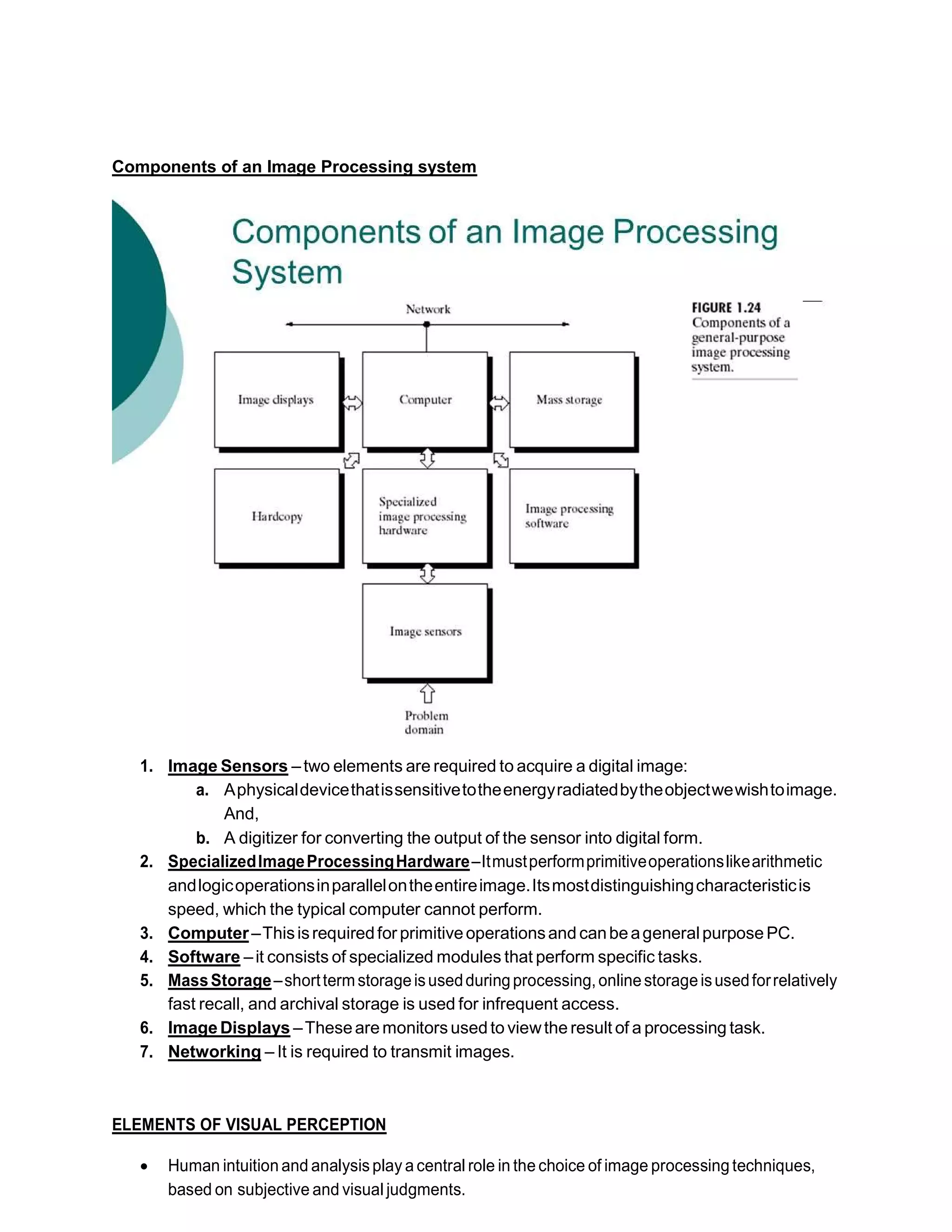 Components of an Image Processing system
1. Image Sensors –two elements are required to acquire a digital image:
a. Aphysicaldevicethatissensitivetotheenergyradiatedbytheobjectwewishtoimage.
And,
b. A digitizer for converting the output of the sensor into digital form.
2. SpecializedImageProcessingHardware–Itmustperformprimitiveoperationslikearithmetic
andlogicoperationsinparallelontheentireimage.Itsmostdistinguishingcharacteristicis
speed, which the typical computer cannot perform.
3. Computer–Thisisrequiredfor primitiveoperationsand canbeageneral purpose PC.
4. Software –it consists of specialized modules that perform specific tasks.
5. MassStorage–shorttermstorageisusedduringprocessing,onlinestorageisusedforrelatively
fast recall, and archival storage is used for infrequent access.
6. Image Displays –Theseare monitorsused to viewthe result of a processing task.
7. Networking – It is required to transmit images.
ELEMENTS OF VISUAL PERCEPTION
 Human intuition and analysisplay a central role in the choice of image processing techniques,
based on subjective and visual judgments.
 