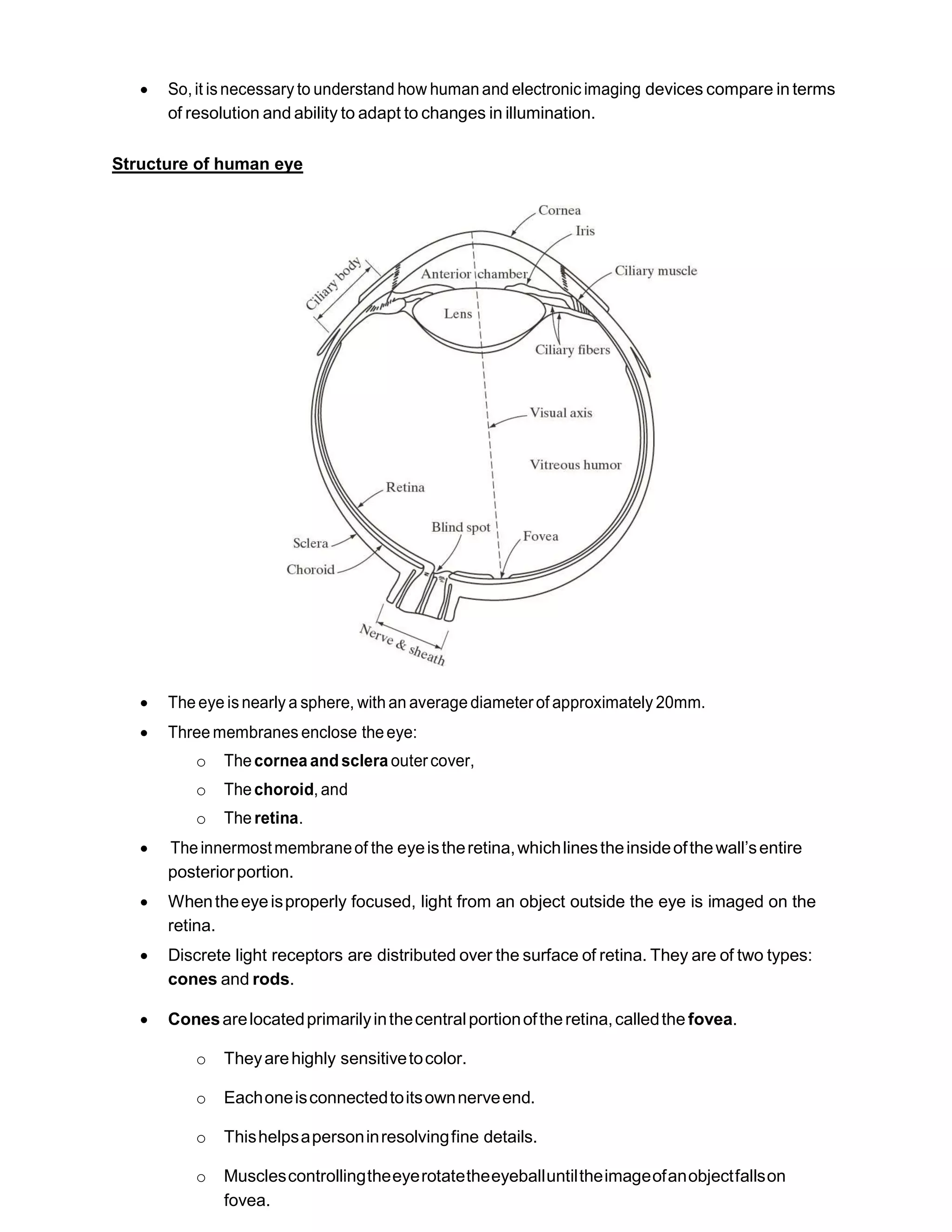  So, it isnecessary to understand how human and electronic imaging devices compare in terms
of resolution and ability to adapt to changes in illumination.
Structure of human eye
 The eye isnearly a sphere, with an average diameterof approximately 20mm.
 Three membranes enclose theeye:
o Thecornea andsclera outercover,
o Thechoroid, and
o The retina.
 Theinnermostmembraneof the eyeistheretina,whichlinestheinsideofthewall’sentire
posteriorportion.
 Whentheeyeisproperly focused, light from an object outside the eye is imaged on the
retina.
 Discrete light receptors are distributed over the surface of retina. They are of two types:
cones and rods.
 Conesarelocatedprimarilyinthecentralportionoftheretina,calledthe fovea.
o Theyarehighly sensitivetocolor.
o Eachoneisconnectedtoitsownnerveend.
o Thishelpsapersoninresolvingfine details.
o Musclescontrollingtheeyerotatetheeyeballuntiltheimageofanobjectfallson
fovea.
 