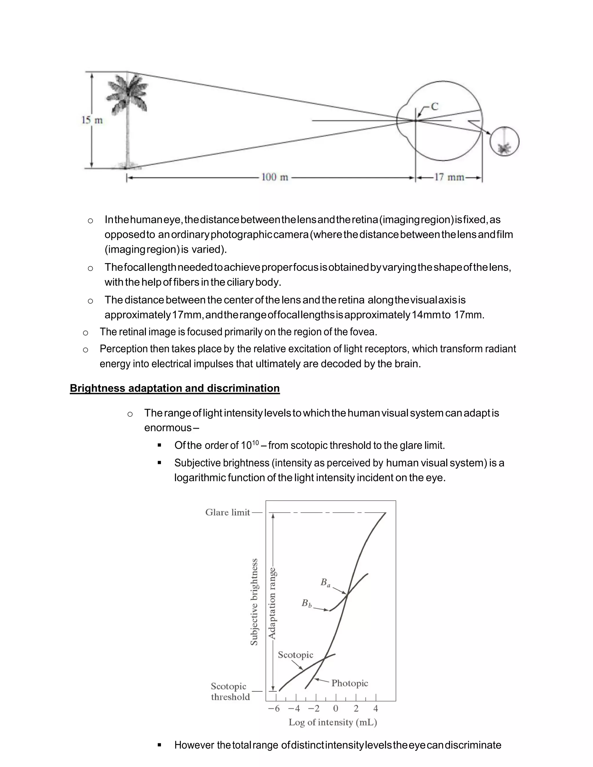 o Inthehumaneye,thedistancebetweenthelensandtheretina(imagingregion)isfixed,as
opposedto anordinaryphotographiccamera(wherethedistancebetweenthelensandfilm
(imagingregion)is varied).
o Thefocallengthneededtoachieveproperfocusisobtainedbyvaryingtheshapeofthelens,
withthehelpof fibersintheciliarybody.
o Thedistancebetweenthe centerofthelensandtheretina alongthevisualaxisis
approximately17mm,andtherangeoffocallengthsisapproximately14mmto 17mm.
o The retinal image is focused primarily on the region of the fovea.
o Perception then takes place by the relative excitation of light receptors, which transform radiant
energy into electrical impulses that ultimately are decoded by the brain.
Brightness adaptation and discrimination
o Therangeoflight intensitylevelstowhichthehumanvisualsystemcanadaptis
enormous–
 Ofthe order of 1010
– from scotopic threshold to the glare limit.
 Subjective brightness (intensity as perceived by human visual system) is a
logarithmic function of the light intensity incident on the eye.
 However thetotalrange ofdistinctintensitylevelstheeyecandiscriminate
 