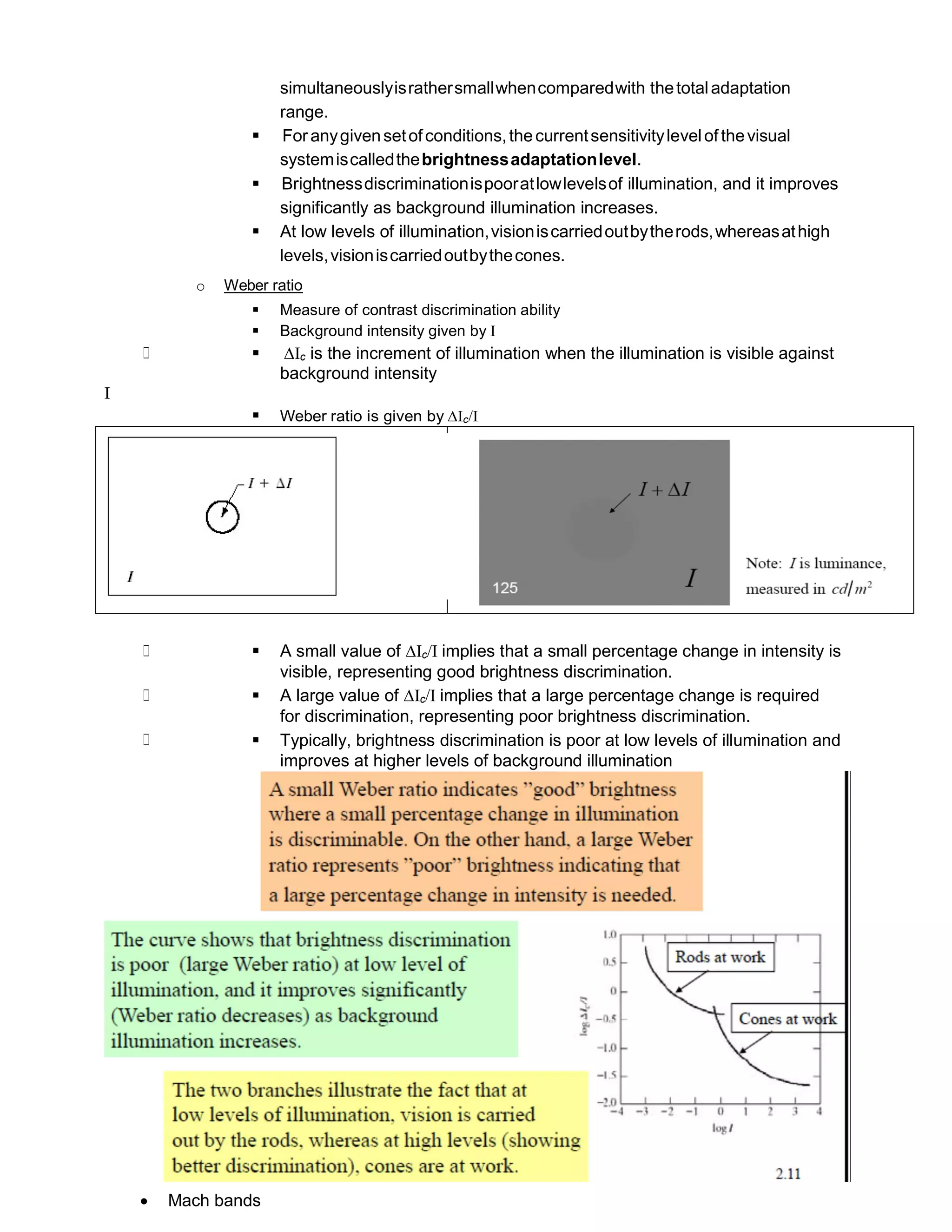 simultaneouslyisrathersmallwhencomparedwith thetotaladaptation
range.
 Foranygivensetofconditions,thecurrentsensitivitylevelof thevisual
systemiscalledthebrightnessadaptationlevel.
 Brightnessdiscriminationispooratlowlevelsof illumination, and it improves
significantly as background illumination increases.
 At low levels of illumination,visioniscarriedoutbytherods,whereasathigh
levels,visioniscarriedoutbythecones.
o Weber ratio
 Measure of contrast discrimination ability
 Background intensity given by I
 ∆Ic is the increment of illumination when the illumination is visible against
background intensity
I
 Weber ratio is given by ∆Ic/I
 A small value of ∆Ic/I implies that a small percentage change in intensity is
visible, representing good brightness discrimination.
 A large value of ∆Ic/I implies that a large percentage change is required
for discrimination, representing poor brightness discrimination.
 Typically, brightness discrimination is poor at low levels of illumination and
improves at higher levels of background illumination
 Mach bands
∗
∗
∗
∗
 