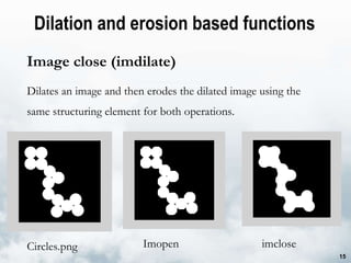 Dilation and erosion based functions  Image close (imdilate) Dilates an image and then erodes the dilated image using the same structuring element for both operations. Imopen imclose Circles.png 