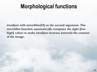Morphological functions imadjust with stretchlim(I2) as the second argument. The stretchlim function automatically computes the right [low high] values to make imadjust increase (stretch) the contrast of the image. 