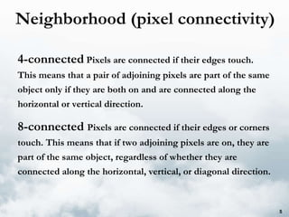 Neighborhood (pixel connectivity) 4-connected  Pixels are connected if their edges touch. This means that a pair of adjoining pixels are part of the same object only if they are both on and are connected along the horizontal or vertical direction. 8-connected  Pixels are connected if their edges or corners touch. This means that if two adjoining pixels are on, they are part of the same object, regardless of whether they are connected along the horizontal, vertical, or diagonal direction. 