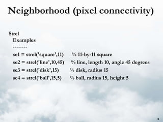 Neighborhood (pixel connectivity) Strel Examples -------- se1 = strel('square',11)  % 11-by-11 square se2 = strel('line',10,45)  % line, length 10, angle 45 degrees se3 = strel('disk',15)  % disk, radius 15 se4 = strel('ball',15,5)  % ball, radius 15, height 5 