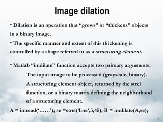 Image dilation Dilation is an operation that “grows” or “thickens” objects  in a binary image.  The specific manner and extent of this thickening is controlled by a shape referred to as a  structuring element . Matlab “imdilate” function accepts two primary arguments:  The input image to be processed (grayscale, binary).  A structuring element object, returned by the strel  function, or a binary matrix defining the neighborhood  of a structuring element.  A = imread(‘……’); se =strel(‘line’,3,45); B = imdilate(A,se); 