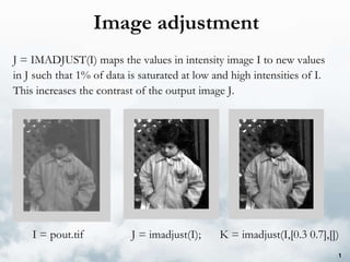 Image adjustment J = IMADJUST(I) maps the values in intensity image I to new values in J such that 1% of data is saturated at low and high intensities of I. This increases the contrast of the output image J.  I = pout.tif J = imadjust(I);  K = imadjust(I,[0.3 0.7],[]) 