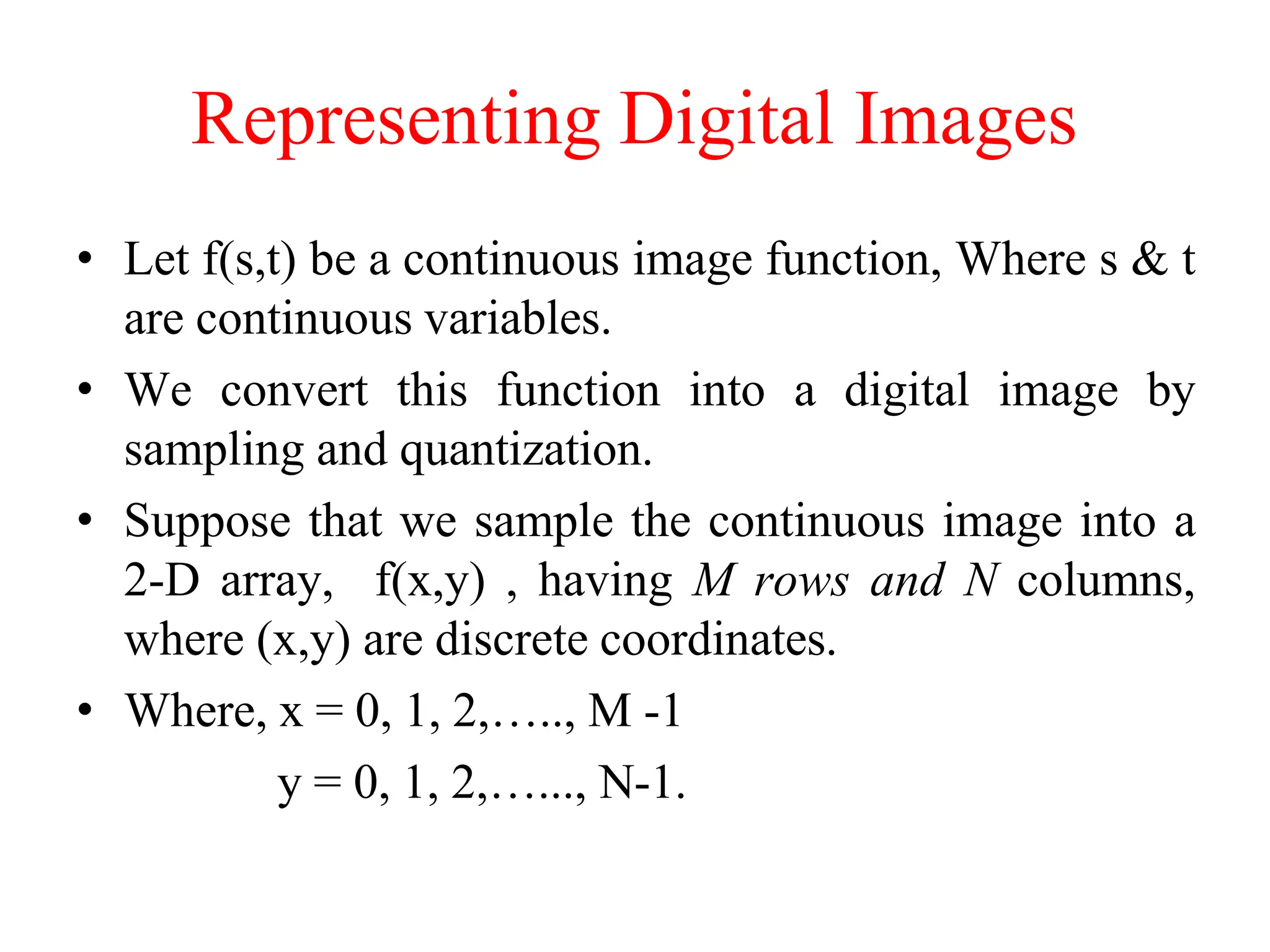 Representing Digital Images
• Let f(s,t) be a continuous image function, Where s & t
are continuous variables.
• We convert this function into a digital image by
sampling and quantization.
• Suppose that we sample the continuous image into a
2-D array, f(x,y) , having M rows and N columns,
where (x,y) are discrete coordinates.
• Where, x = 0, 1, 2,….., M -1
y = 0, 1, 2,…..., N-1.
 