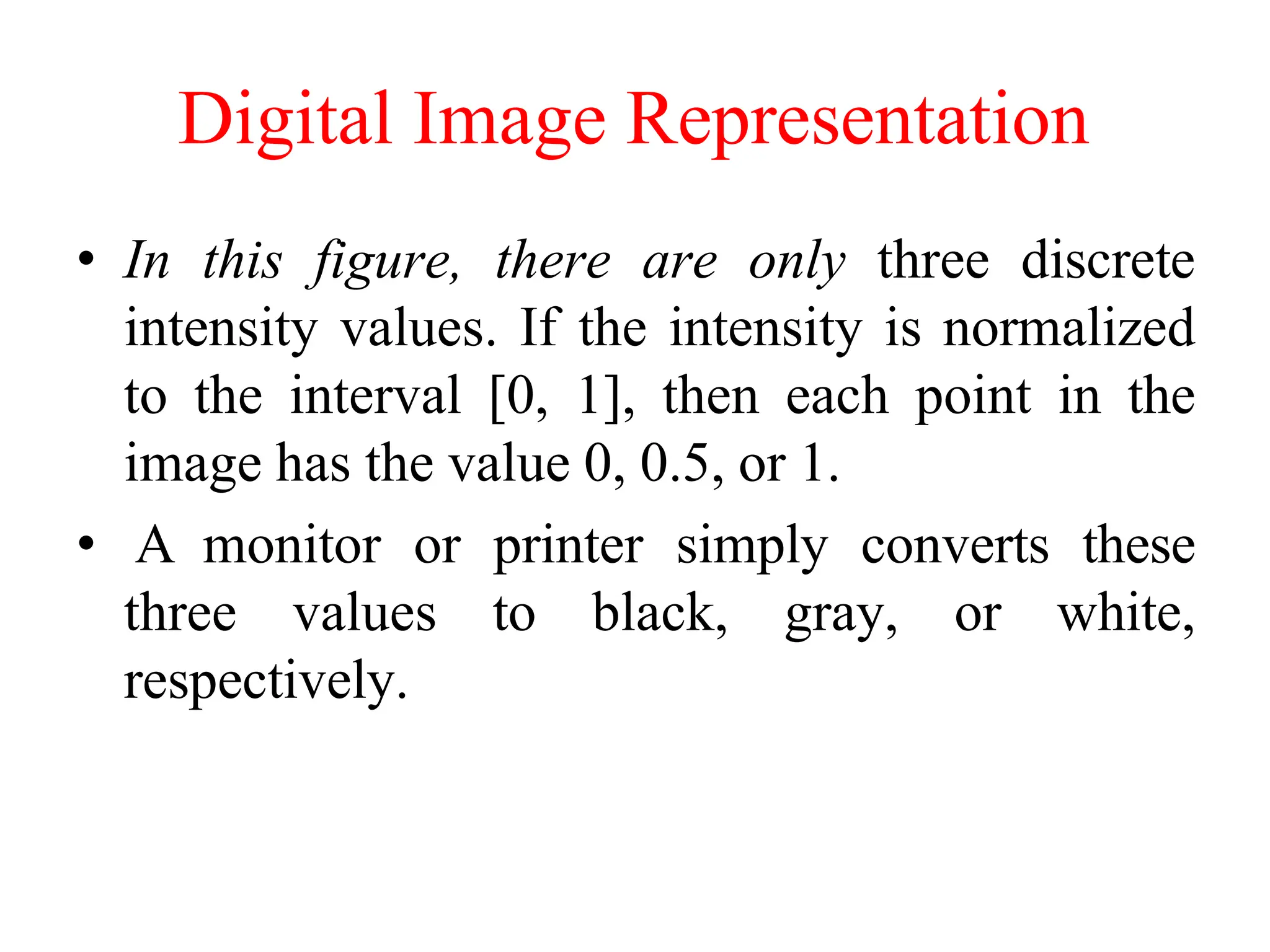 Digital Image Representation
• In this figure, there are only three discrete
intensity values. If the intensity is normalized
to the interval [0, 1], then each point in the
image has the value 0, 0.5, or 1.
• A monitor or printer simply converts these
three values to black, gray, or white,
respectively.
 