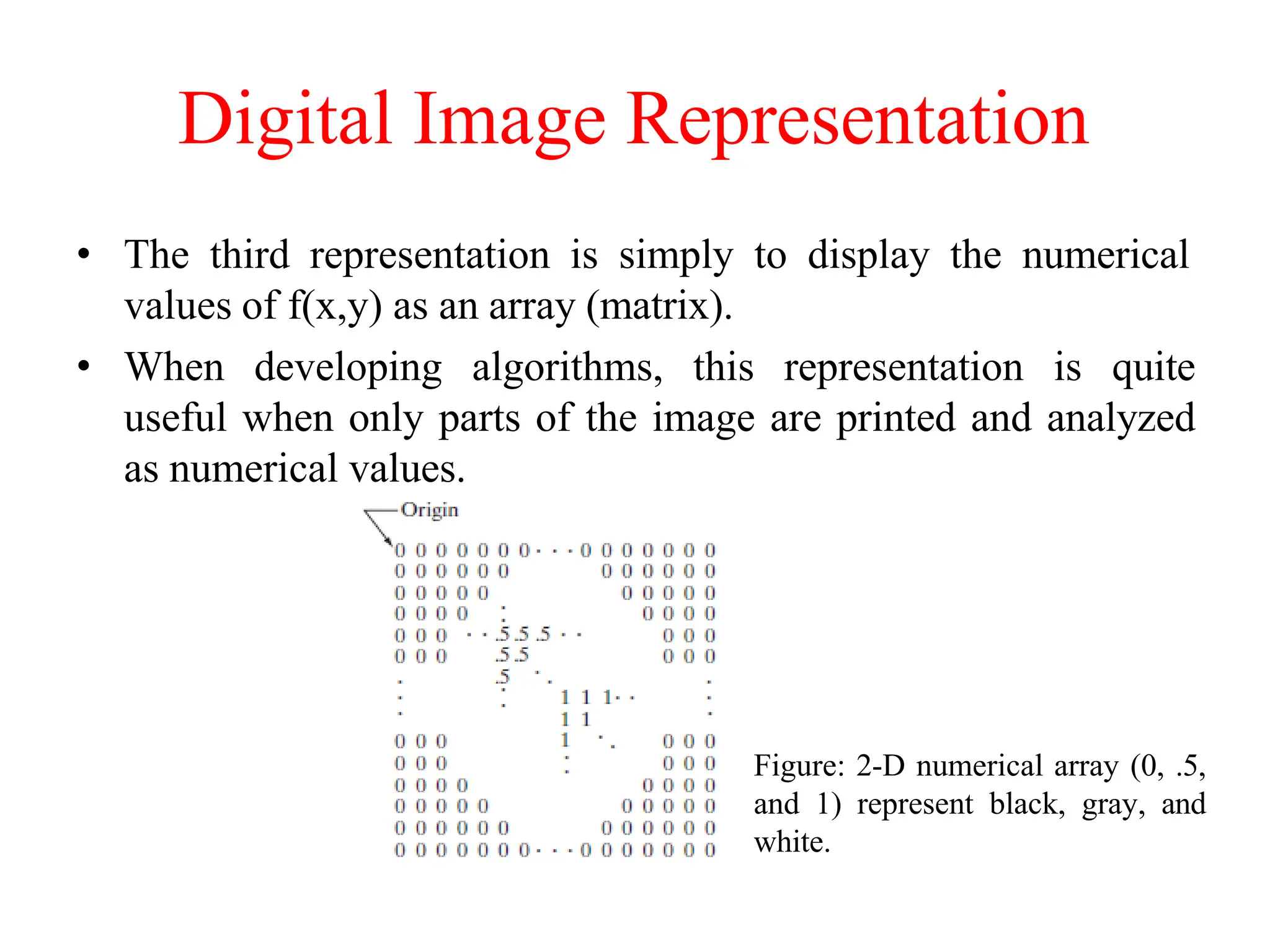 Digital Image Representation
• The third representation is simply to display the numerical
values of f(x,y) as an array (matrix).
• When developing algorithms, this representation is quite
useful when only parts of the image are printed and analyzed
as numerical values.
Figure: 2-D numerical array (0, .5,
and 1) represent black, gray, and
white.
 