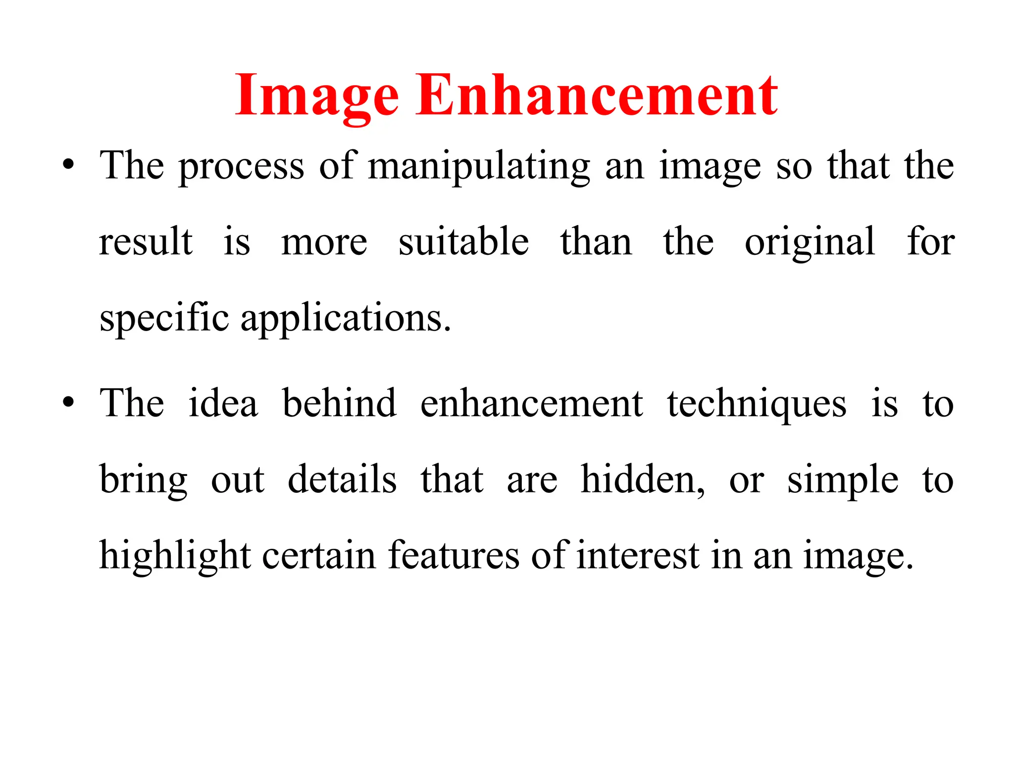 Image Enhancement
• The process of manipulating an image so that the
result is more suitable than the original for
specific applications.
• The idea behind enhancement techniques is to
bring out details that are hidden, or simple to
highlight certain features of interest in an image.
 