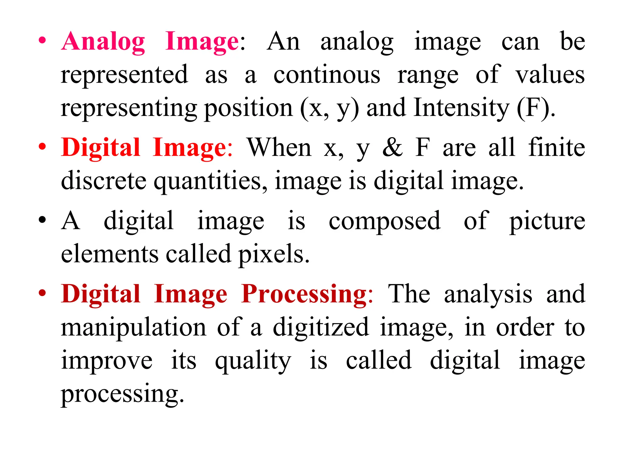 • Analog Image: An analog image can be
represented as a continous range of values
representing position (x, y) and Intensity (F).
• Digital Image: When x, y & F are all finite
discrete quantities, image is digital image.
• A digital image is composed of picture
elements called pixels.
• Digital Image Processing: The analysis and
manipulation of a digitized image, in order to
improve its quality is called digital image
processing.
 