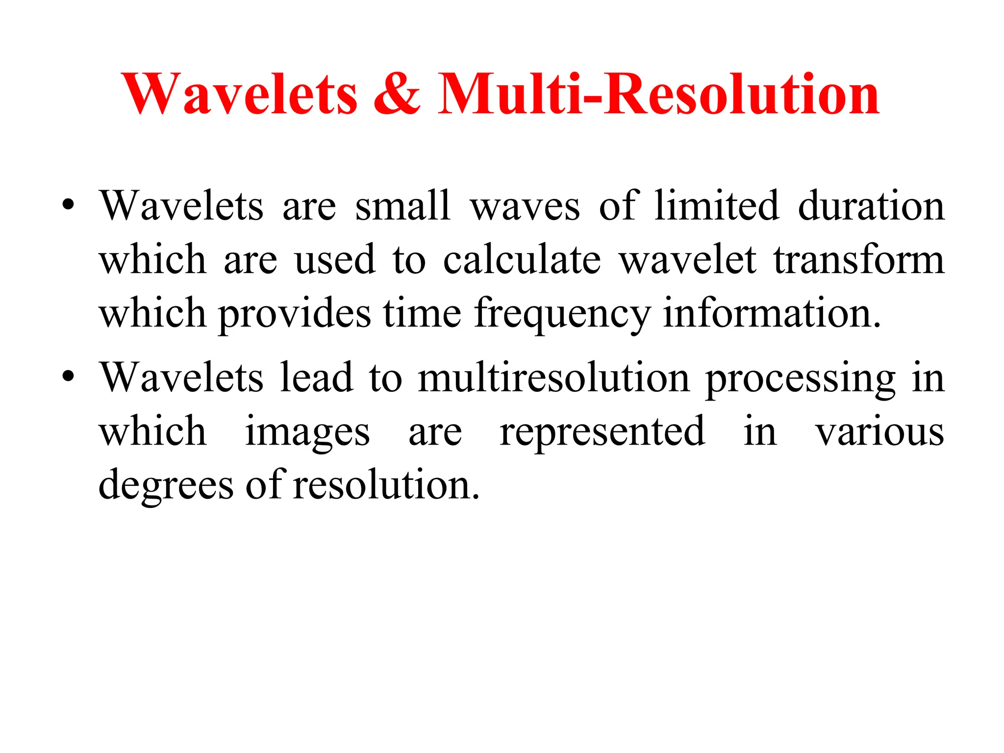 Wavelets & Multi-Resolution
• Wavelets are small waves of limited duration
which are used to calculate wavelet transform
which provides time frequency information.
• Wavelets lead to multiresolution processing in
which images are represented in various
degrees of resolution.
 