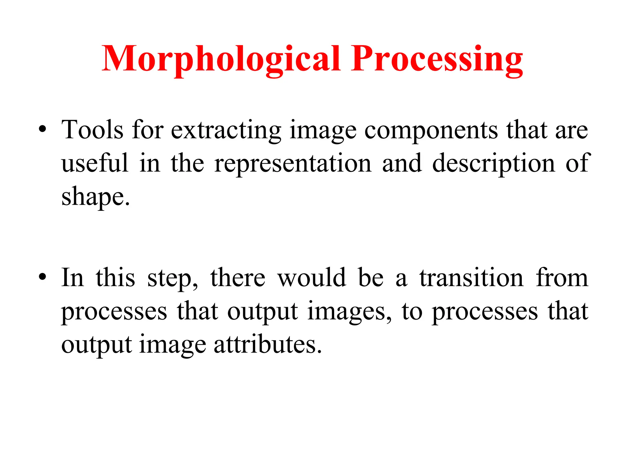 Morphological Processing
• Tools for extracting image components that are
useful in the representation and description of
shape.
• In this step, there would be a transition from
processes that output images, to processes that
output image attributes.
 